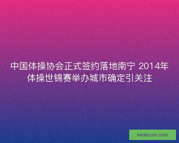 中国体操协会正式签约落地南宁 2014年体操世锦赛举办城市确定引关注
