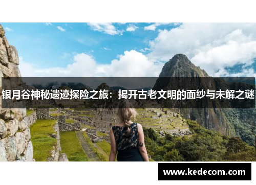 银月谷神秘遗迹探险之旅：揭开古老文明的面纱与未解之谜